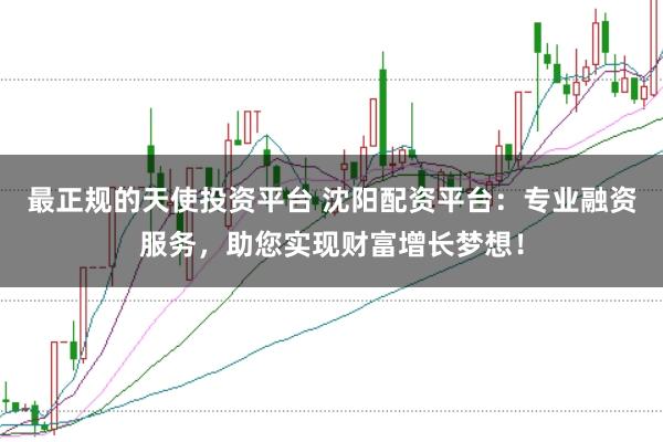 最正规的天使投资平台 沈阳配资平台：专业融资服务，助您实现财富增长梦想！