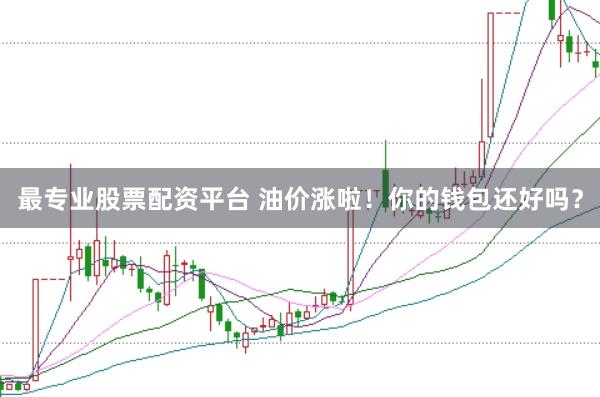 最专业股票配资平台 油价涨啦！你的钱包还好吗？