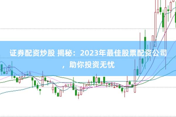 证券配资炒股 揭秘：2023年最佳股票配资公司，助你投资无忧