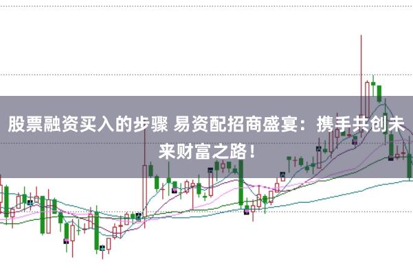 股票融资买入的步骤 易资配招商盛宴：携手共创未来财富之路！