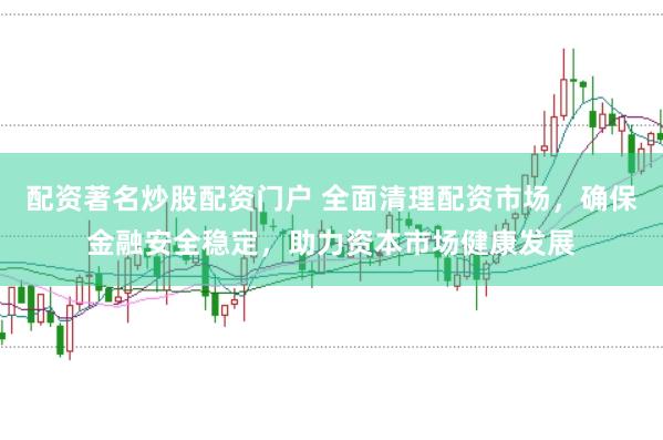 配资著名炒股配资门户 全面清理配资市场，确保金融安全稳定，助力资本市场健康发展