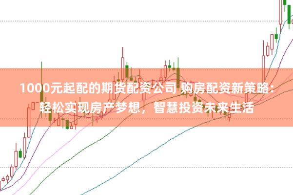 1000元起配的期货配资公司 购房配资新策略：轻松实现房产梦想，智慧投资未来生活