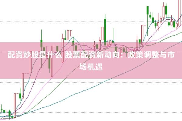配资炒股是什么 股票配资新动向：政策调整与市场机遇