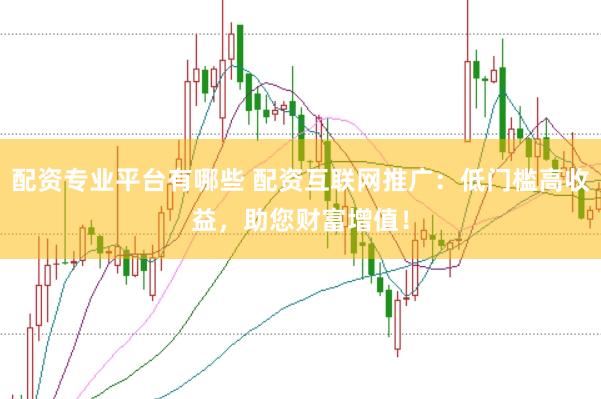 配资专业平台有哪些 配资互联网推广：低门槛高收益，助您财富增值！