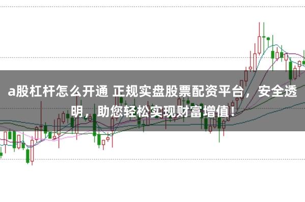 a股杠杆怎么开通 正规实盘股票配资平台，安全透明，助您轻松实现财富增值！