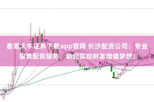 香港大牛证券下载app官网 长沙配资公司：专业股票配资服务，助您实现财富增值梦想！