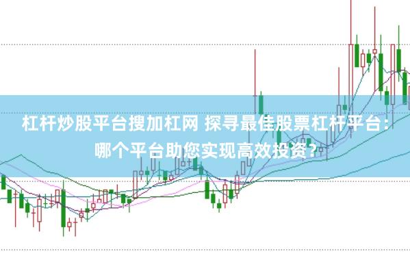 杠杆炒股平台搜加杠网 探寻最佳股票杠杆平台：哪个平台助您实现高效投资？