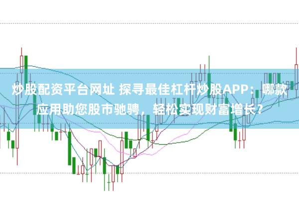 炒股配资平台网址 探寻最佳杠杆炒股APP：哪款应用助您股市驰骋，轻松实现财富增长？