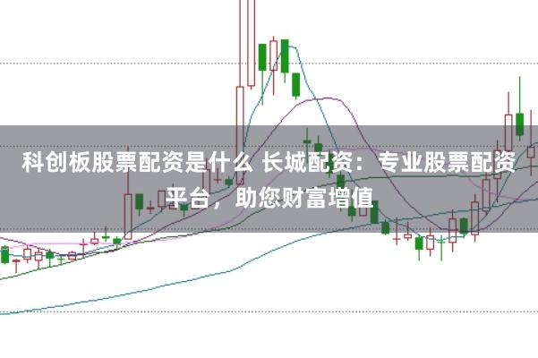 科创板股票配资是什么 长城配资：专业股票配资平台，助您财富增值