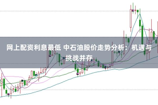网上配资利息最低 中石油股价走势分析：机遇与挑战并存