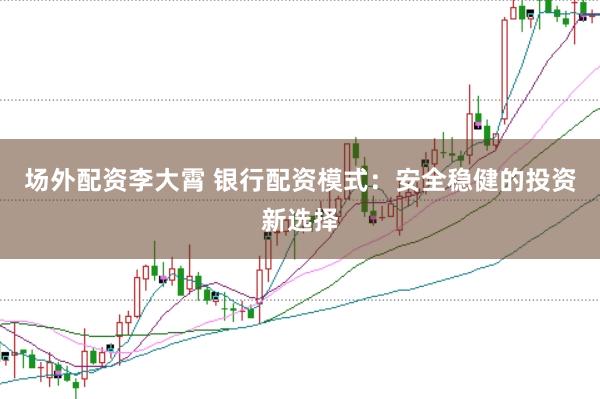 场外配资李大霄 银行配资模式：安全稳健的投资新选择
