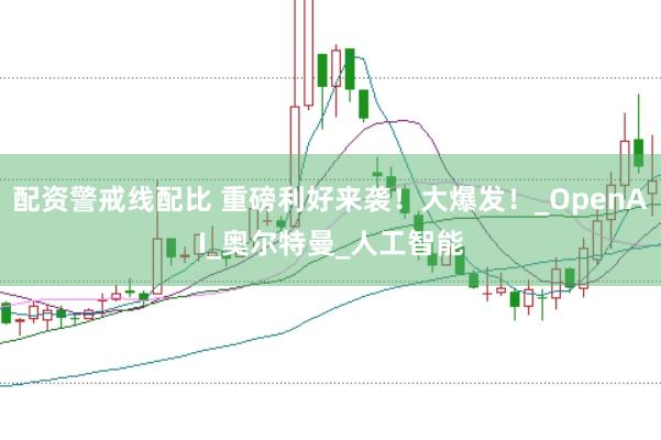 配资警戒线配比 重磅利好来袭！大爆发！_OpenAI_奥尔特曼_人工智能
