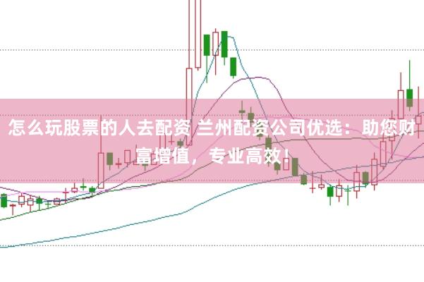 怎么玩股票的人去配资 兰州配资公司优选：助您财富增值，专业高效！