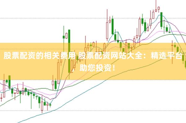 股票配资的相关费用 股票配资网站大全：精选平台，助您投资！