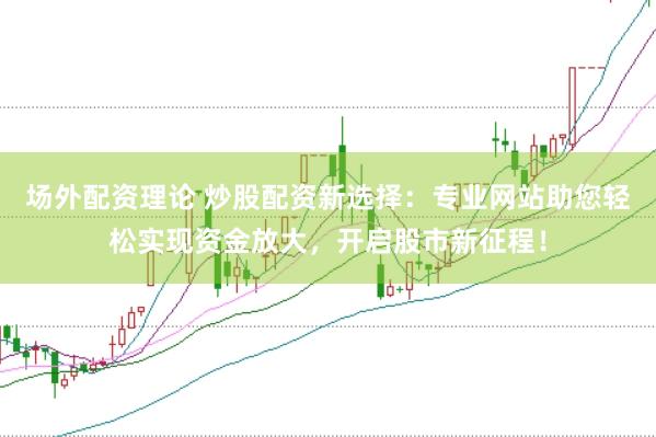 场外配资理论 炒股配资新选择：专业网站助您轻松实现资金放大，开启股市新征程！