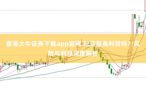 香港大牛证券下载app官网 配资是高利贷吗？风险与利息深度解析