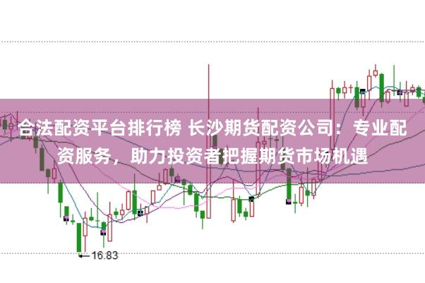 合法配资平台排行榜 长沙期货配资公司：专业配资服务，助力投资者把握期货市场机遇