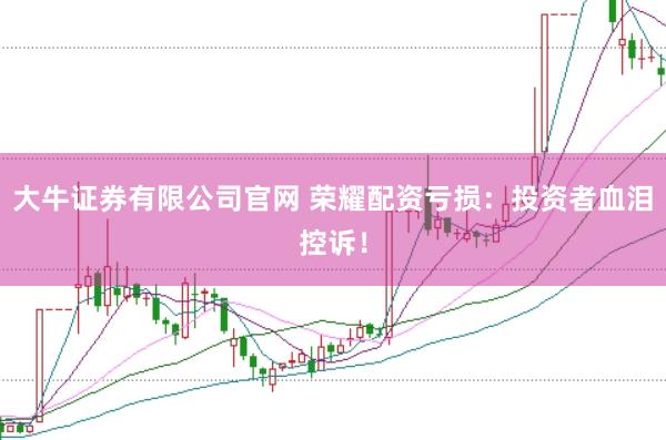 大牛证券有限公司官网 荣耀配资亏损：投资者血泪控诉！