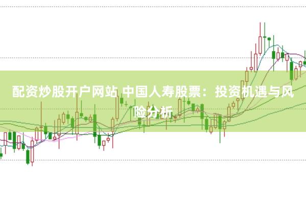 配资炒股开户网站 中国人寿股票：投资机遇与风险分析
