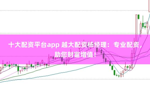 十大配资平台app 越大配资杨经理:专业配资,助您财富增值!
