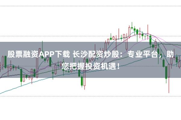 股票融资APP下载 长沙配资炒股：专业平台，助您把握投资机遇！