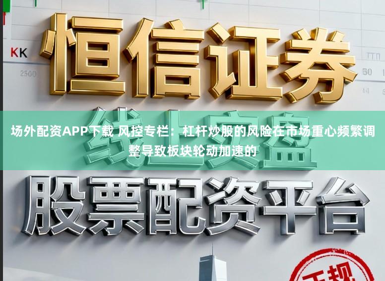 场外配资APP下载 风控专栏：杠杆炒股的风险在市场重心频繁调整导致板块轮动加速的