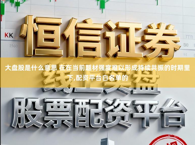 大盘股是什么意思 在在当前题材强度难以形成持续共振的时期里下，配资平台白名单的