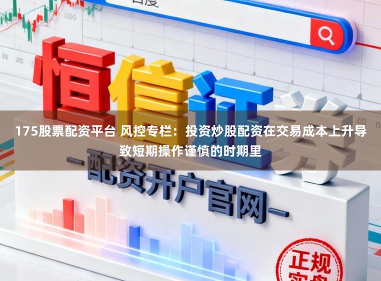 175股票配资平台 风控专栏：投资炒股配资在交易成本上升导致短期操作谨慎的时期里
