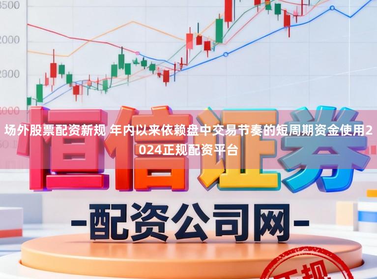 场外股票配资新规 年内以来依赖盘中交易节奏的短周期资金使用2024正规配资平台