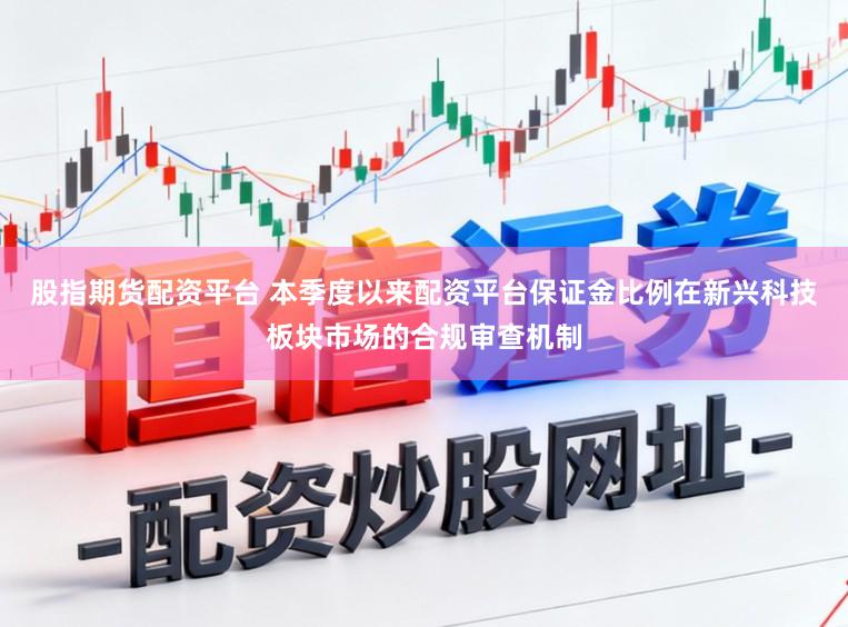 股指期货配资平台 本季度以来配资平台保证金比例在新兴科技板块市场的合规审查机制