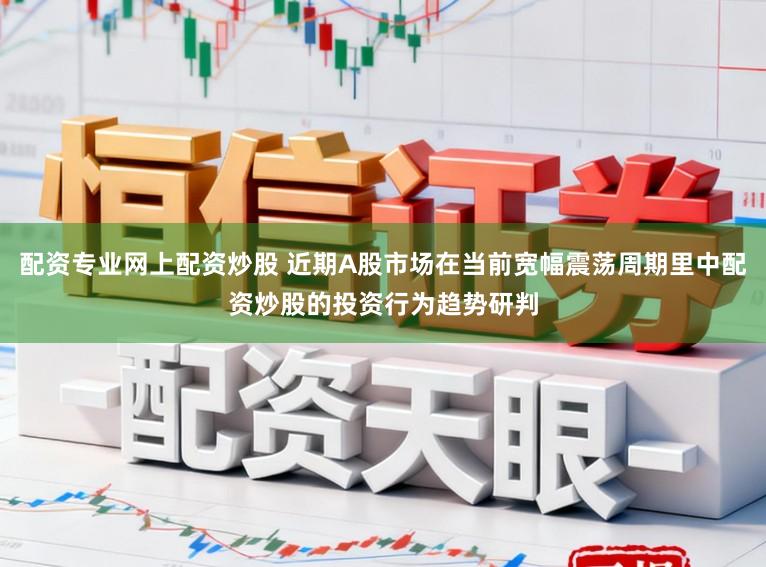 配资专业网上配资炒股 近期A股市场在当前宽幅震荡周期里中配资炒股的投资行为趋势研判