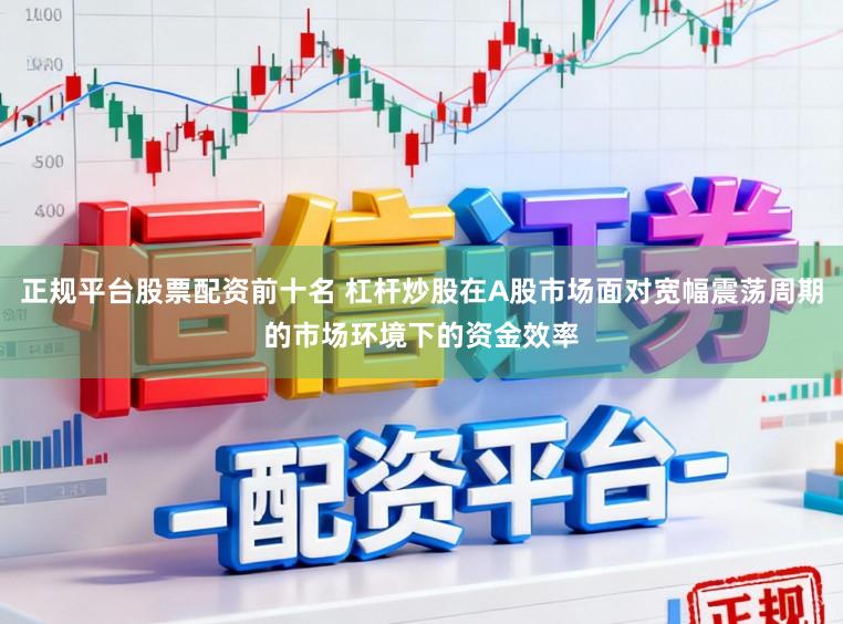 正规平台股票配资前十名 杠杆炒股在A股市场面对宽幅震荡周期的市场环境下的资金效率
