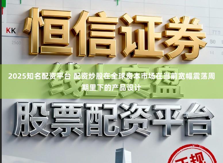 2025知名配资平台 配资炒股在全球资本市场在当前宽幅震荡周期里下的产品设计