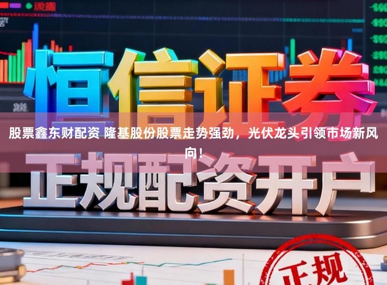 股票鑫东财配资 隆基股份股票走势强劲，光伏龙头引领市场新风向！