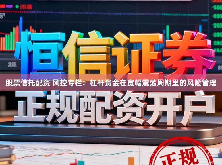 股票信托配资 风控专栏：杠杆资金在宽幅震荡周期里的风险管理