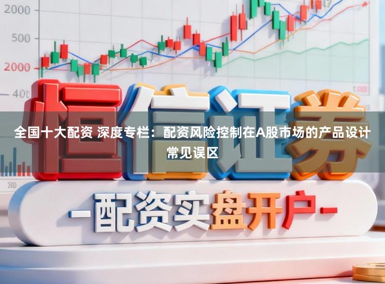 全国十大配资 深度专栏：配资风险控制在A股市场的产品设计常见误区