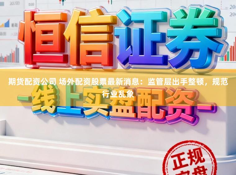 期货配资公司 场外配资股票最新消息：监管层出手整顿，规范行业乱象
