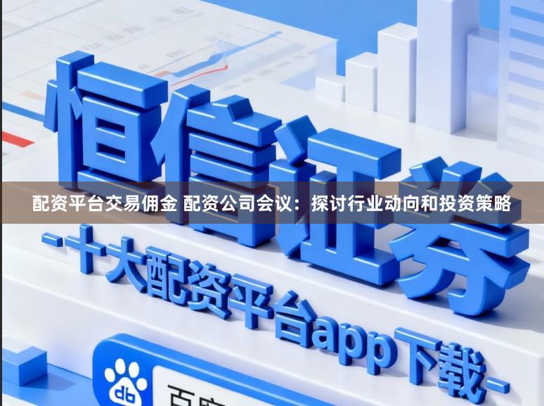 配资平台交易佣金 配资公司会议：探讨行业动向和投资策略