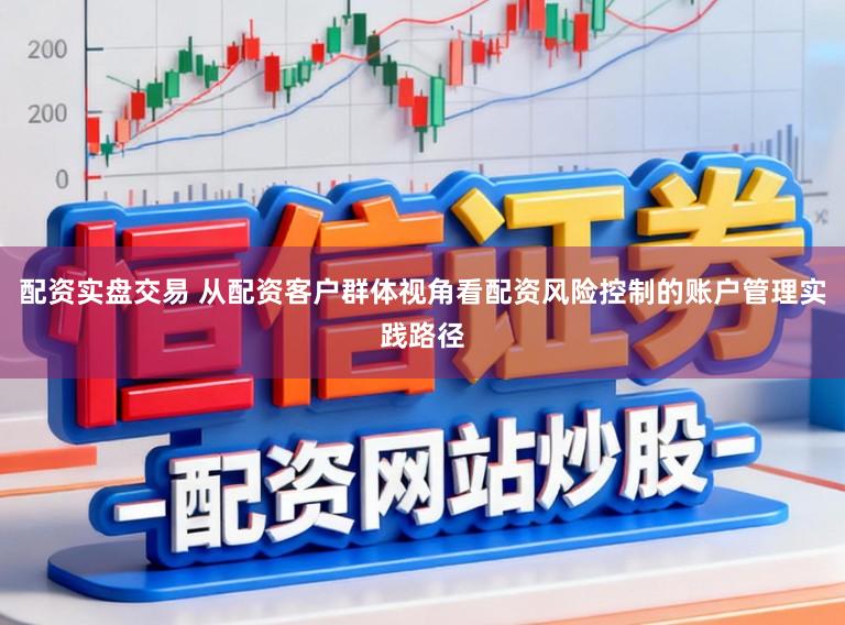 配资实盘交易 从配资客户群体视角看配资风险控制的账户管理实践路径