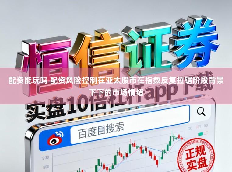配资能玩吗 配资风险控制在亚太股市在指数反复拉锯阶段背景下下的市场情绪