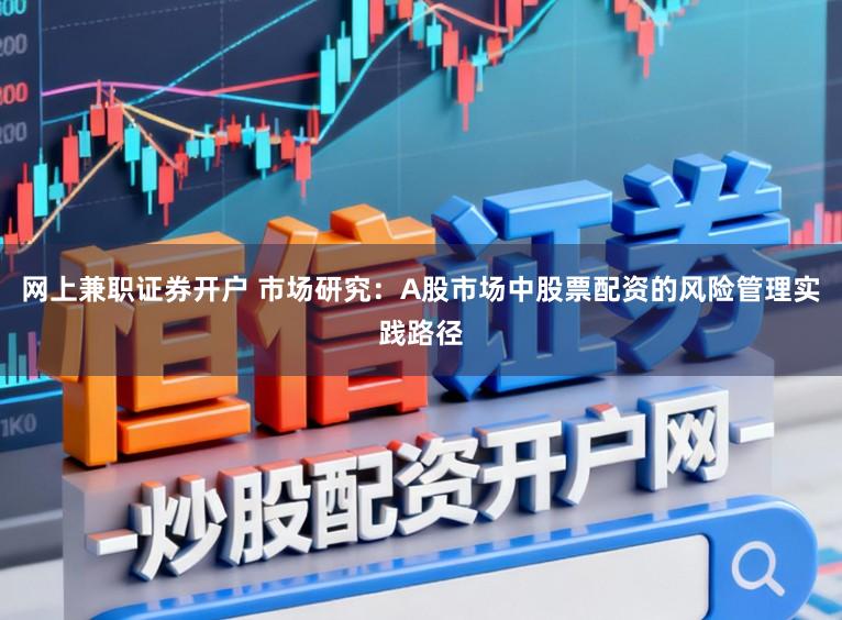 网上兼职证券开户 市场研究：A股市场中股票配资的风险管理实践路径